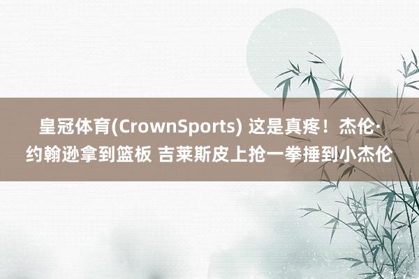皇冠体育(CrownSports) 这是真疼！杰伦·约翰逊拿到篮板 吉莱斯皮上抢一拳捶到小杰伦