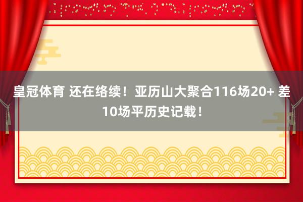 皇冠体育 还在络续！亚历山大聚合116场20+ 差10场平历史记载！