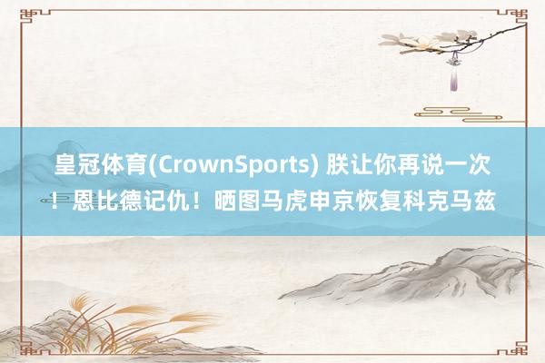 皇冠体育(CrownSports) 朕让你再说一次！恩比德记仇！晒图马虎申京恢复科克马兹