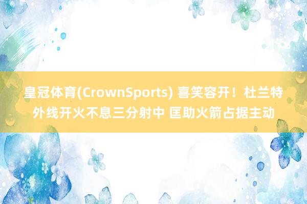 皇冠体育(CrownSports) 喜笑容开！杜兰特外线开火不息三分射中 匡助火箭占据主动