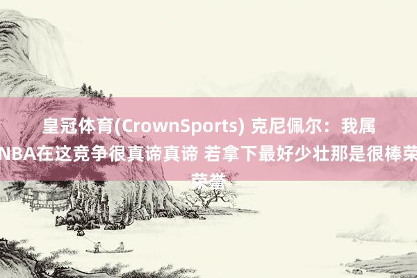 皇冠体育(CrownSports) 克尼佩尔：我属于NBA在这竞争很真谛真谛 若拿下最好少壮那是很棒荣誉