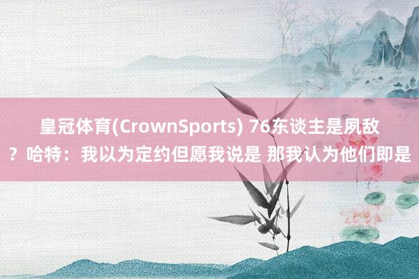 皇冠体育(CrownSports) 76东谈主是夙敌？哈特：我以为定约但愿我说是 那我认为他们即是