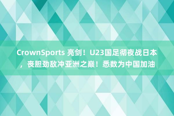 CrownSports 亮剑！U23国足彻夜战日本，丧胆劲敌冲亚洲之巅！悉数为中国加油