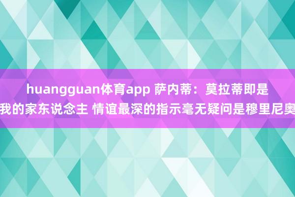 huangguan体育app 萨内蒂：莫拉蒂即是我的家东说念主 情谊最深的指示毫无疑问是穆里尼奥