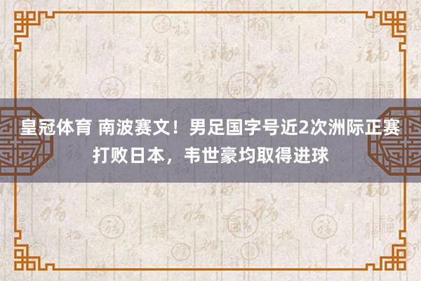 皇冠体育 南波赛文！男足国字号近2次洲际正赛打败日本，韦世豪均取得进球
