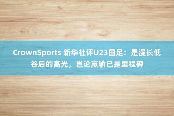 CrownSports 新华社评U23国足：是漫长低谷后的高光，岂论赢输已是里程碑