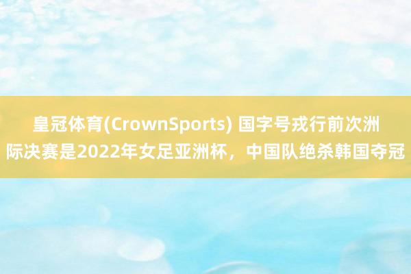 皇冠体育(CrownSports) 国字号戎行前次洲际决赛是2022年女足亚洲杯，中国队绝杀韩国夺冠