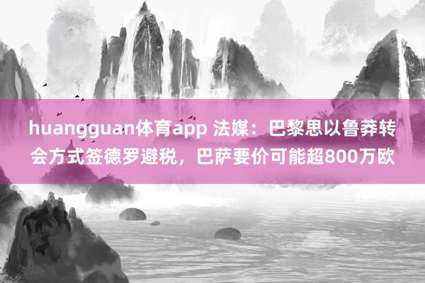 huangguan体育app 法媒：巴黎思以鲁莽转会方式签德罗避税，巴萨要价可能超800万欧