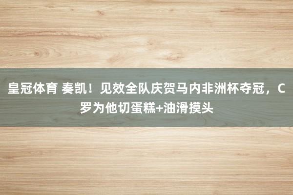 皇冠体育 奏凯！见效全队庆贺马内非洲杯夺冠，C罗为他切蛋糕+油滑摸头