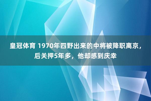 皇冠体育 1970年四野出来的中将被降职离京，后关押5年多，他却感到庆幸