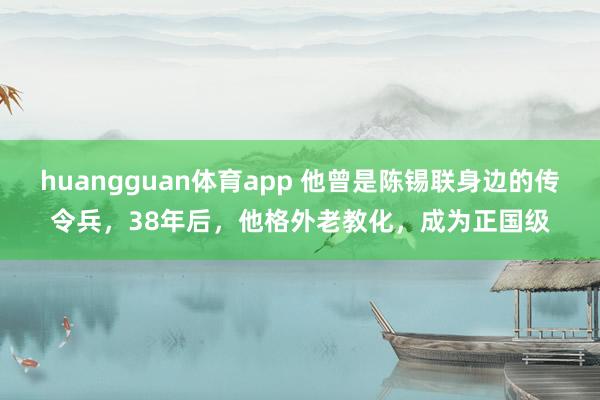 huangguan体育app 他曾是陈锡联身边的传令兵，38年后，他格外老教化，成为正国级