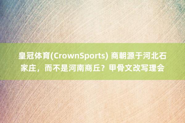 皇冠体育(CrownSports) 商朝源于河北石家庄，而不是河南商丘？甲骨文改写理会