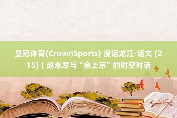 皇冠体育(CrownSports) 漫话龙江·话文 (215)丨赵永军与“金上京”的时空对话