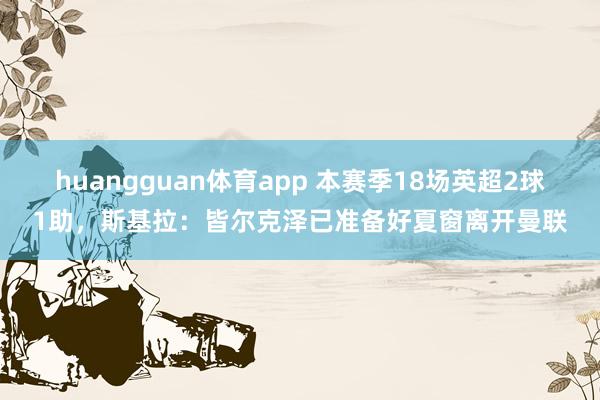 huangguan体育app 本赛季18场英超2球1助，斯基拉：皆尔克泽已准备好夏窗离开曼联