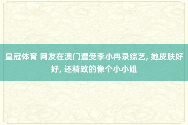 皇冠体育 网友在澳门遭受李小冉录综艺， 她皮肤好好，<a href=