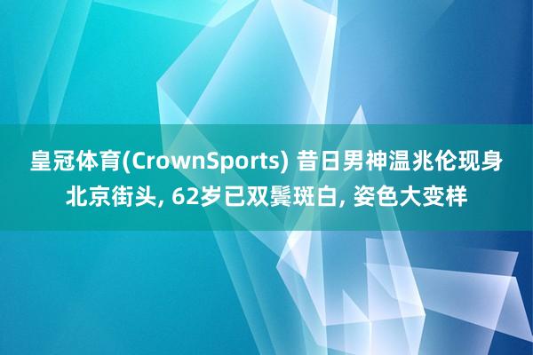 皇冠体育(CrownSports) 昔日男神温兆伦现身北京街头， 62岁已双鬓斑白， 姿色大变样