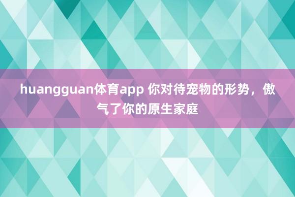 huangguan体育app 你对待宠物的形势，傲气了你的原生家庭