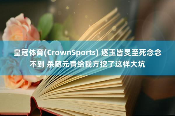 皇冠体育(CrownSports) 逐玉皆旻至死念念不到 杀随元青给我方挖了这样大坑