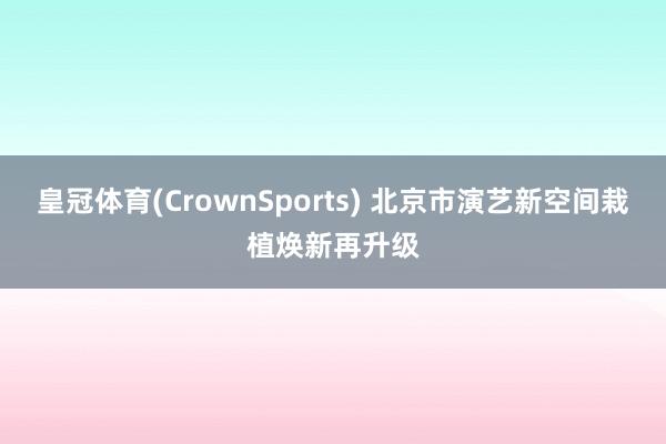 皇冠体育(CrownSports) 北京市演艺新空间栽植焕新再升级