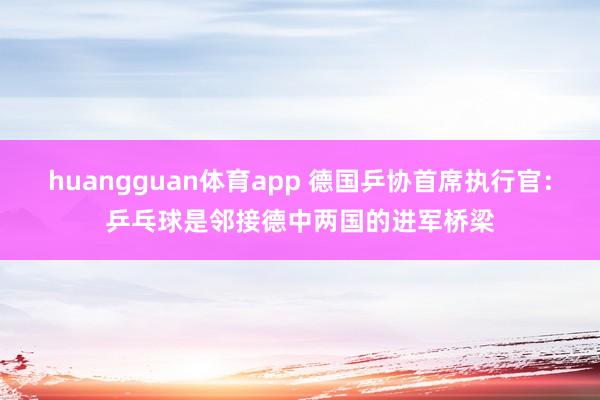huangguan体育app 德国乒协首席执行官：乒乓球是邻接德中两国的进军桥梁