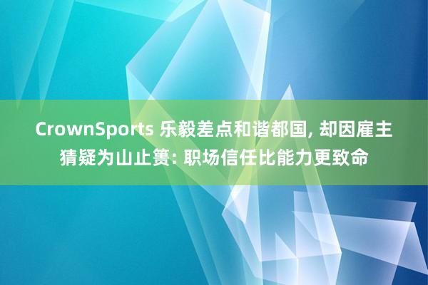 CrownSports 乐毅差点和谐都国， 却因雇主猜疑为山止篑: 职场信任比能力更致命