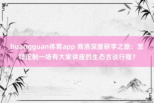 huangguan体育app 商洛深度研学之旅：怎样定制一场有大家讲座的生态古谈行程？