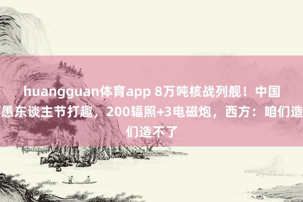 huangguan体育app 8万吨核战列舰！中国舟师愚东谈主节打趣，200辐照+3电磁炮，西方：咱们造不了