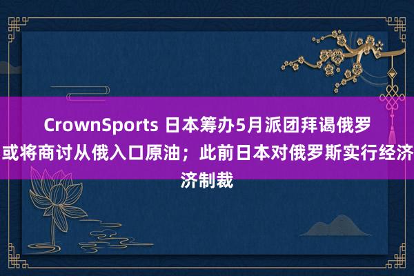 CrownSports 日本筹办5月派团拜谒俄罗斯，或将商讨从俄入口原油；此前日本对俄罗斯实行经济制裁