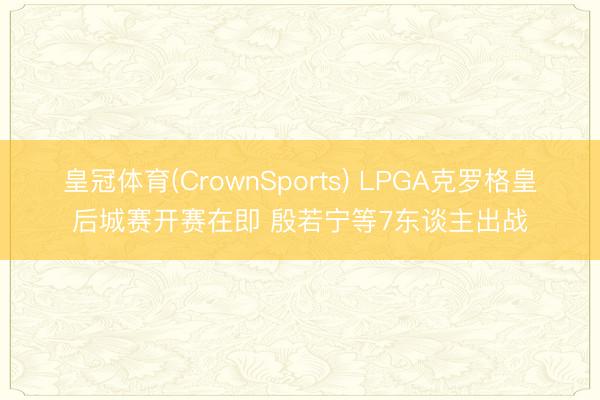 皇冠体育(CrownSports) LPGA克罗格皇后城赛开赛在即 殷若宁等7东谈主出战
