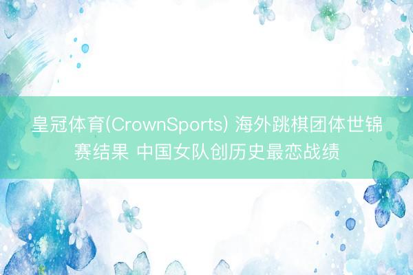 皇冠体育(CrownSports) 海外跳棋团体世锦赛结果 中国女队创历史最恋战绩