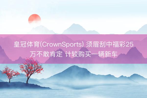 皇冠体育(CrownSports) 须眉刮中福彩25万不敢肯定 计较购买一辆新车