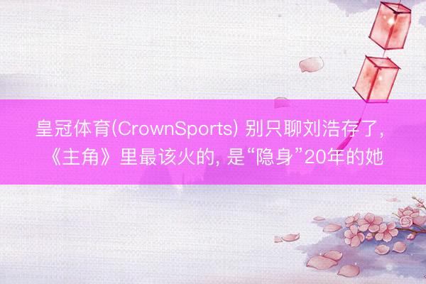 皇冠体育(CrownSports) 别只聊刘浩存了， 《主角》里最该火的， 是“隐身”20年的她
