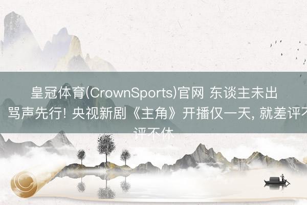 皇冠体育(CrownSports)官网 东谈主未出场、骂声先行! 央视新剧《主角》开播仅一天， 就差评不休
