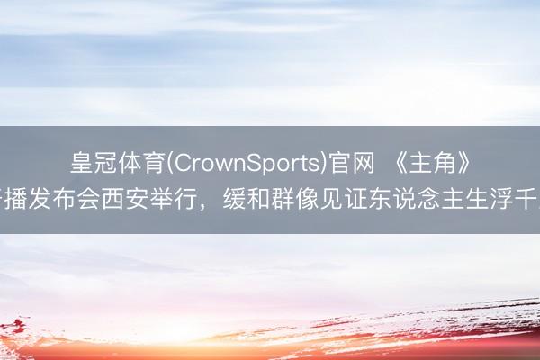 皇冠体育(CrownSports)官网 《主角》开播发布会西安举行，缓和群像见证东说念主生浮千里
