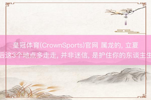 皇冠体育(CrownSports)官网 属龙的， 立夏后这3个地点多走走， 并非迷信， 是护住你的东谈主生