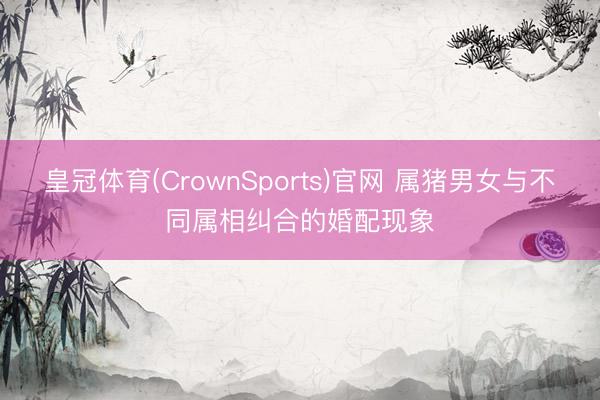 皇冠体育(CrownSports)官网 属猪男女与不同属相纠合的婚配现象