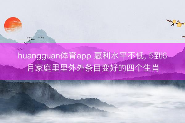 huangguan体育app 赢利水平不低， 5到6月家庭里里外外条目变好的四个生肖