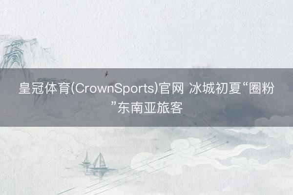皇冠体育(CrownSports)官网 冰城初夏“圈粉”东南亚旅客
