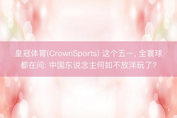 皇冠体育(CrownSports) 这个五一， 全寰球都在问: 中国东说念主何如不放洋玩了?
