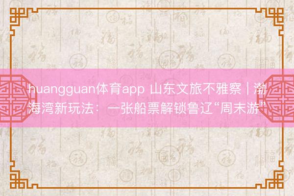 huangguan体育app 山东文旅不雅察 | 渤海湾新玩法：一张船票解锁鲁辽“周末游”