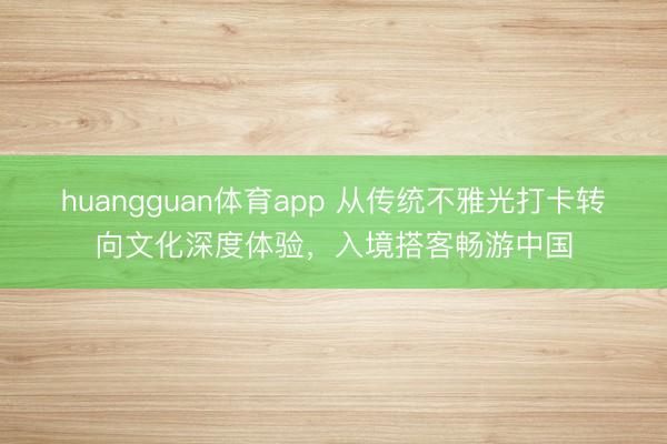 huangguan体育app 从传统不雅光打卡转向文化深度体验，入境搭客畅游中国