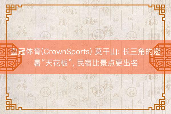皇冠体育(CrownSports) 莫干山: 长三角的避暑“天花板”， 民宿比景点更出名