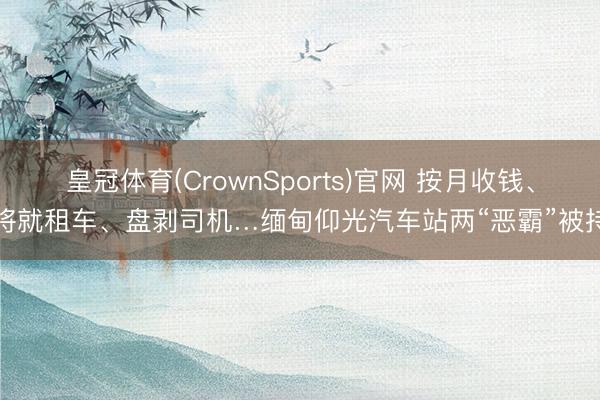 皇冠体育(CrownSports)官网 按月收钱、将就租车、盘剥司机…缅甸仰光汽车站两“恶霸”被持