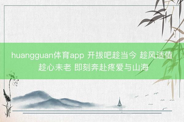 huangguan体育app 开拔吧趁当今 趁风适值 趁心未老 即刻奔赴疼爱与山海