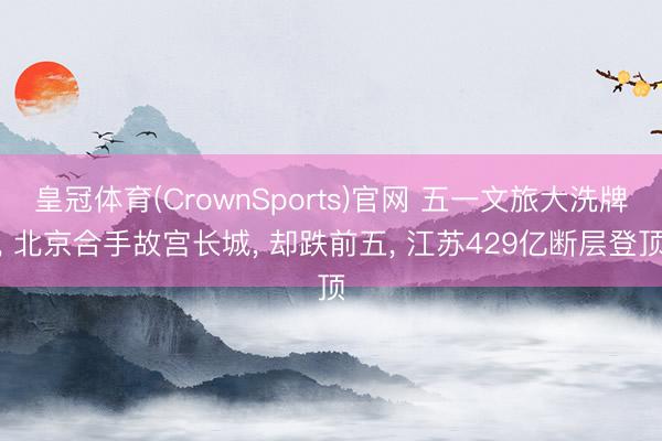 皇冠体育(CrownSports)官网 五一文旅大洗牌， 北京合手故宫长城， 却跌前五， 江苏429亿断层登顶