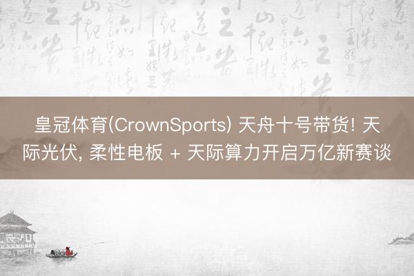 皇冠体育(CrownSports) 天舟十号带货! 天际光伏， 柔性电板 + 天际算力开启万亿新赛谈