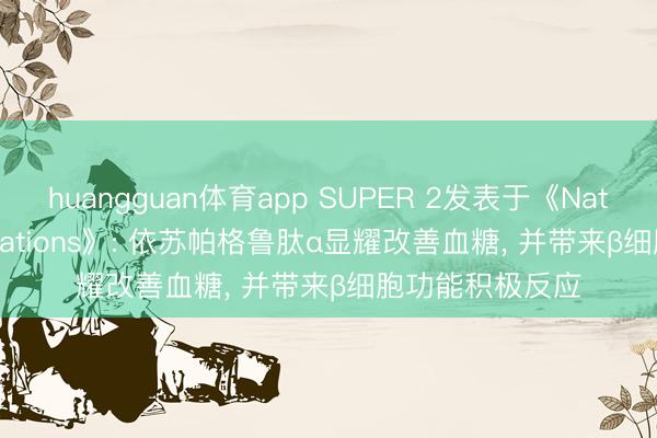 huangguan体育app SUPER 2发表于《Nature Communications》: 依苏帕格鲁肽α显耀改善血糖， 并带来β细胞功能积极反应