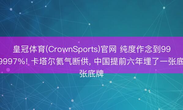 皇冠体育(CrownSports)官网 纯度作念到99.99997%! 卡塔尔氦气断供， 中国提前六年埋了一张底牌