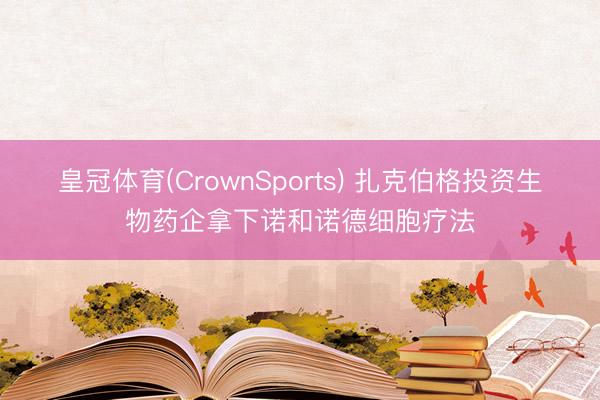 皇冠体育(CrownSports) 扎克伯格投资生物药企拿下诺和诺德细胞疗法