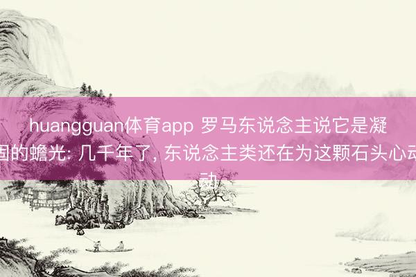 huangguan体育app 罗马东说念主说它是凝固的蟾光: 几千年了， 东说念主类还在为这颗石头心动